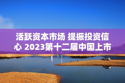 活跃资本市场 提振投资信心 2023第十二届中国上市公司高峰论坛相约泸州