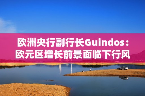 欧洲央行副行长Guindos：欧元区增长前景面临下行风险