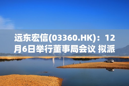 远东宏信(03360.HK)：12月6日举行董事局会议 拟派付特别股息