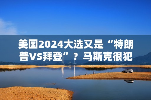 美国2024大选又是“特朗普VS拜登”？马斯克很犯难：有第三个选项吗