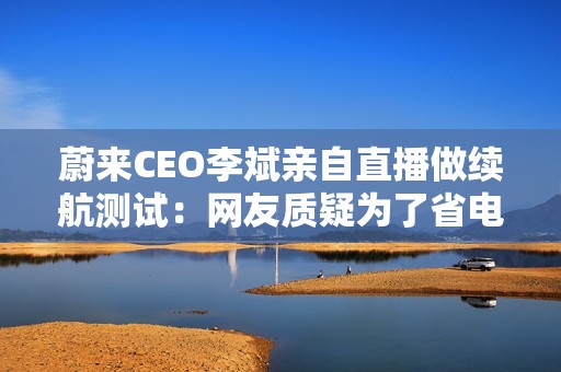 蔚来CEO李斌亲自直播做续航测试：网友质疑为了省电车速太慢