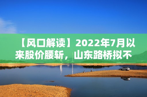 【风口解读】2022年7月以来股价腰斩，山东路桥拟不低于2500万元回购