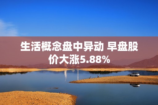 生活概念盘中异动 早盘股价大涨5.88%