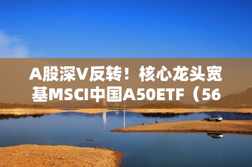 A股深V反转！核心龙头宽基MSCI中国A50ETF（560050）大涨超2%，尾盘大幅冲高，成交放大至1.34亿元