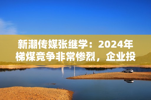 新潮传媒张继学：2024年梯煤竞争非常惨烈，企业投放成本会下降50%