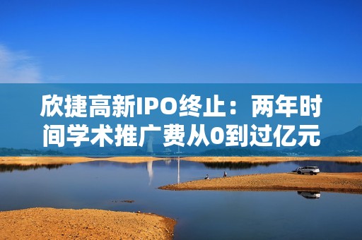 欣捷高新IPO终止：两年时间学术推广费从0到过亿元，核心产品专利权或无效，设立不久的两公司成前五大客户