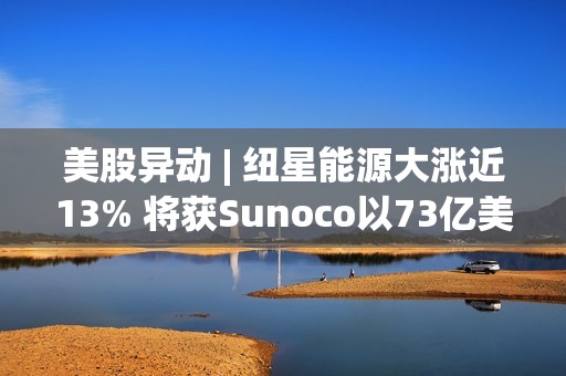 美股异动 | 纽星能源大涨近13% 将获Sunoco以73亿美元的全股票交易收购