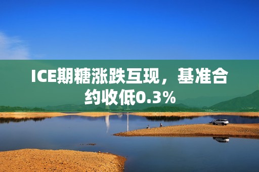 ICE期糖涨跌互现，基准合约收低0.3%