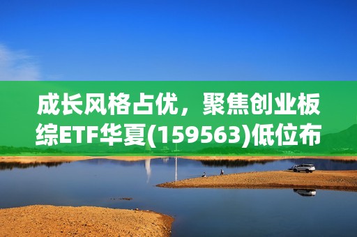 成长风格占优，聚焦创业板综ETF华夏(159563)低位布局机遇