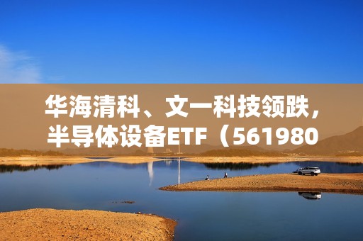 华海清科、文一科技领跌，半导体设备ETF（561980）跌超1%！机构：业绩韧性超预期，回调或已具充分性价比