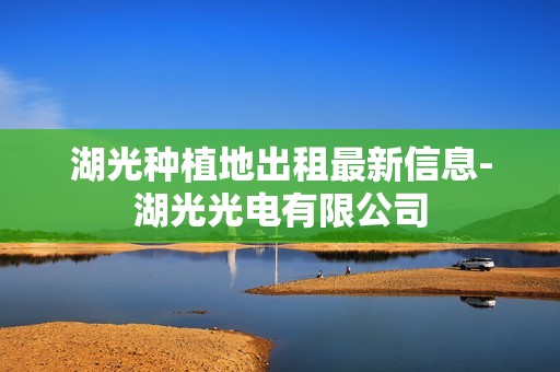 湖光种植地出租最新信息-湖光光电有限公司