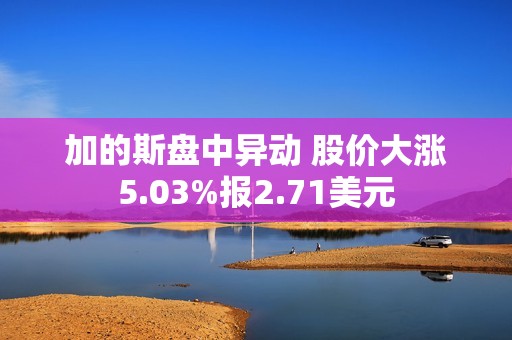 加的斯盘中异动 股价大涨5.03%报2.71美元