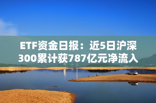 ETF资金日报：近5日沪深300累计获787亿元净流入