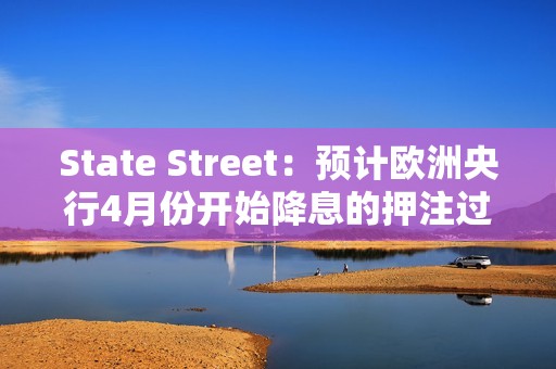 State Street：预计欧洲央行4月份开始降息的押注过于激进