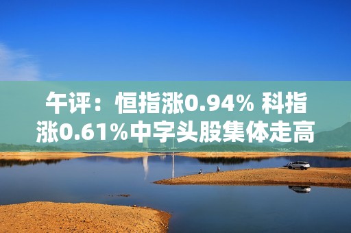 午评：恒指涨0.94% 科指涨0.61%中字头股集体走高