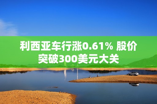 利西亚车行涨0.61% 股价突破300美元大关