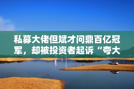 私募大佬但斌才问鼎百亿冠军，却被投资者起诉“夸大宣传、造成重大损失”，什么情况？