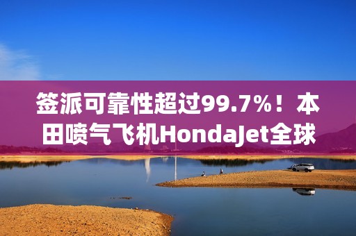 签派可靠性超过99.7%！本田喷气飞机HondaJet全球交付已达250架