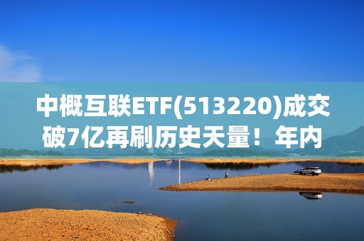 中概互联ETF(513220)成交破7亿再刷历史天量！年内份额扩容超50%