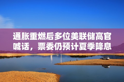 通胀重燃后多位美联储高官喊话，票委仍预计夏季降息，年内两三次降息为共识