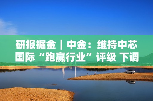 研报掘金｜中金：维持中芯国际“跑赢行业”评级 下调目标价至20港元