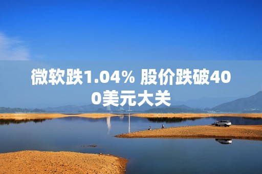 微软跌1.04% 股价跌破400美元大关