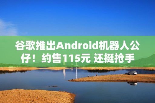 谷歌推出Android机器人公仔！约售115元 还挺抢手