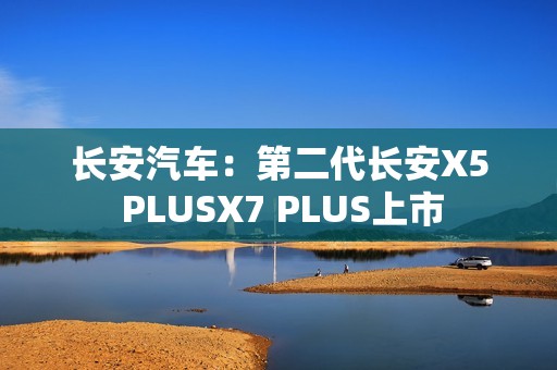 长安汽车：第二代长安X5 PLUSX7 PLUS上市