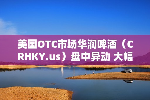 美国OTC市场华润啤酒（CRHKY.us）盘中异动 大幅上涨5.70%