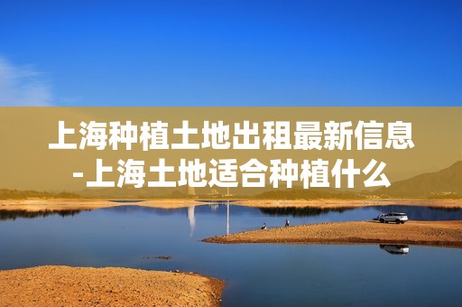 上海种植土地出租最新信息-上海土地适合种植什么