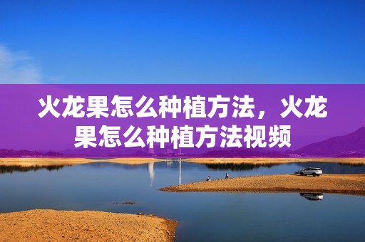 火龙果怎么种植方法，火龙果怎么种植方法视频