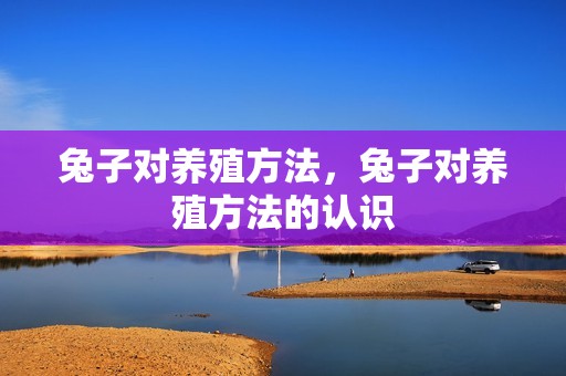 兔子对养殖方法，兔子对养殖方法的认识