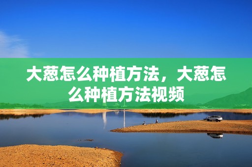 大葱怎么种植方法，大葱怎么种植方法视频